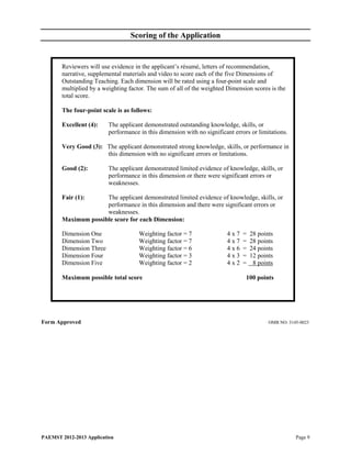 Scoring of the Application


        Reviewers will use evidence in the applicant’s résumé, letters of recommendation,
        narrative, supplemental materials and video to score each of the five Dimensions of
        Outstanding Teaching. Each dimension will be rated using a four-point scale and
        multiplied by a weighting factor. The sum of all of the weighted Dimension scores is the
        total score.

        The four-point scale is as follows:

        Excellent (4):    The applicant demonstrated outstanding knowledge, skills, or
                          performance in this dimension with no significant errors or limitations.

        Very Good (3): The applicant demonstrated strong knowledge, skills, or performance in
                       this dimension with no significant errors or limitations.

        Good (2):         The applicant demonstrated limited evidence of knowledge, skills, or
                          performance in this dimension or there were significant errors or
                          weaknesses.

        Fair (1):     The applicant demonstrated limited evidence of knowledge, skills, or
                      performance in this dimension and there were significant errors or
                      weaknesses.
        Maximum possible score for each Dimension:

        Dimension One                 Weighting factor = 7               4x7    =   28 points
        Dimension Two                 Weighting factor = 7               4x7    =   28 points
        Dimension Three               Weighting factor = 6               4x6    =   24 points
        Dimension Four                Weighting factor = 3               4x3    =   12 points
        Dimension Five                Weighting factor = 2               4x2    =    8 points

        Maximum possible total score                                             100 points




Form Approved                                                                              OMB NO: 3145-0023




PAEMST 2012-2013 Application                                                                          Page 9
 