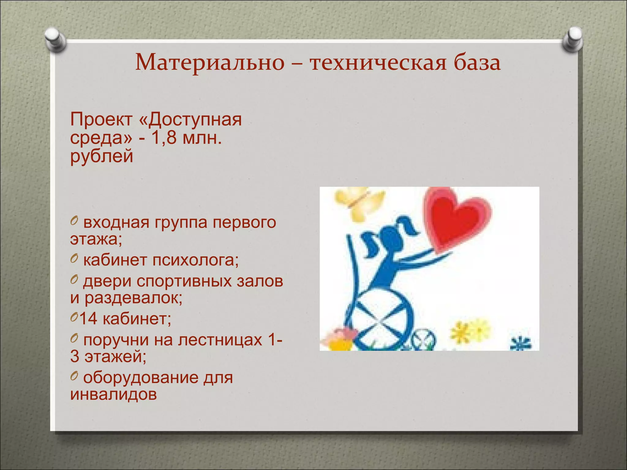 Материально – техническая база

Проект «Доступная
среда» - 1,8 млн.
рублей


O входная группа первого
этажа;
O кабинет психолога;
O двери спортивных залов
и раздевалок;
O14 кабинет;
O поручни на лестницах 1-
3 этажей;
O оборудование для
инвалидов
 