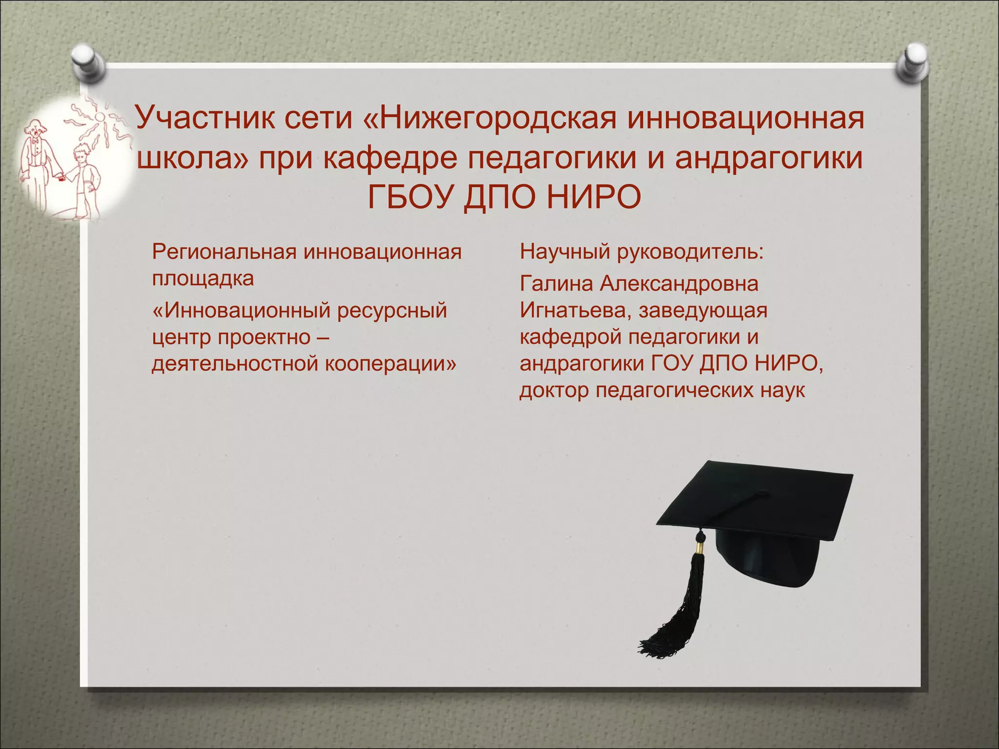 Участник сети «Нижегородская инновационная
школа» при кафедре педагогики и андрагогики
              ГБОУ ДПО НИРО
 Региональная инновационная   Научный руководитель:
 площадка                     Галина Александровна
 «Инновационный ресурсный     Игнатьева, заведующая
 центр проектно –             кафедрой педагогики и
 деятельностной кооперации»   андрагогики ГОУ ДПО НИРО,
                              доктор педагогических наук
 