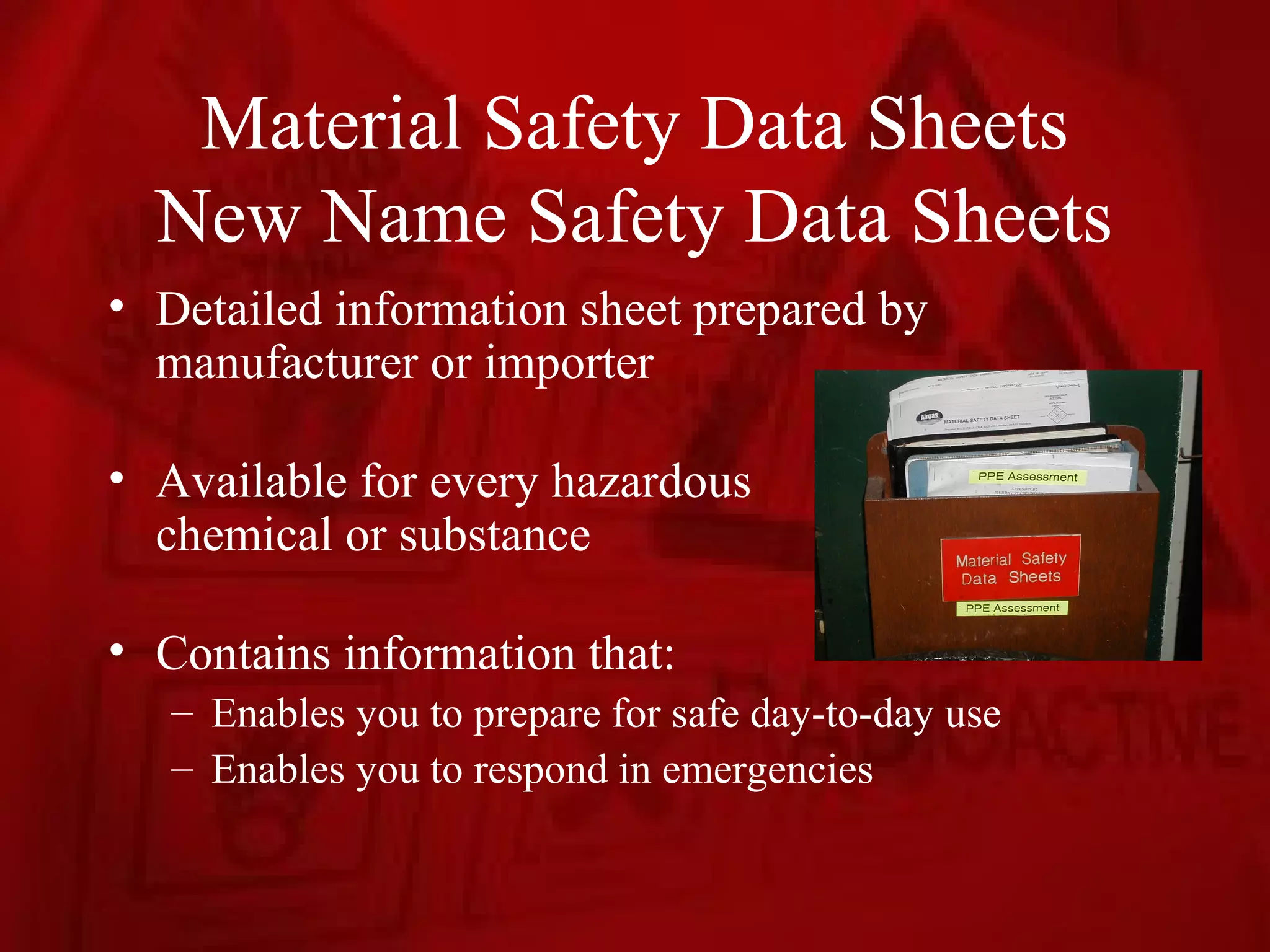 Material Safety Data Sheets
  New Name Safety Data Sheets
• Detailed information sheet prepared by
  manufacturer or importer

• Available for every hazardous
  chemical or substance

• Contains information that:
   – Enables you to prepare for safe day-to-day use
   – Enables you to respond in emergencies
 