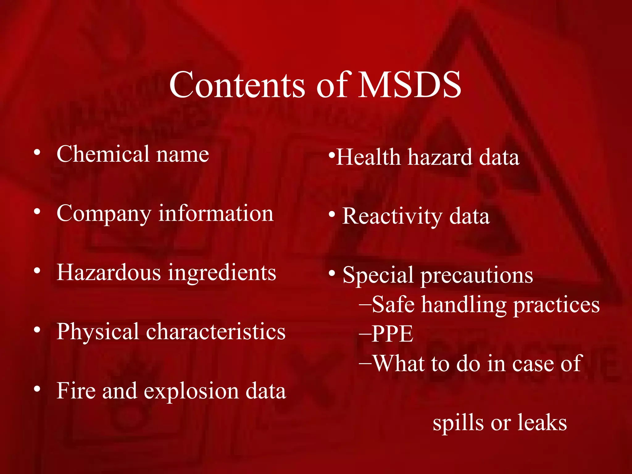 Contents of MSDS
• Chemical name              •Health hazard data

• Company information        • Reactivity data

• Hazardous ingredients      • Special precautions
                                –Safe handling practices
• Physical characteristics      –PPE
                                –What to do in case of
• Fire and explosion data
                                       spills or leaks
 