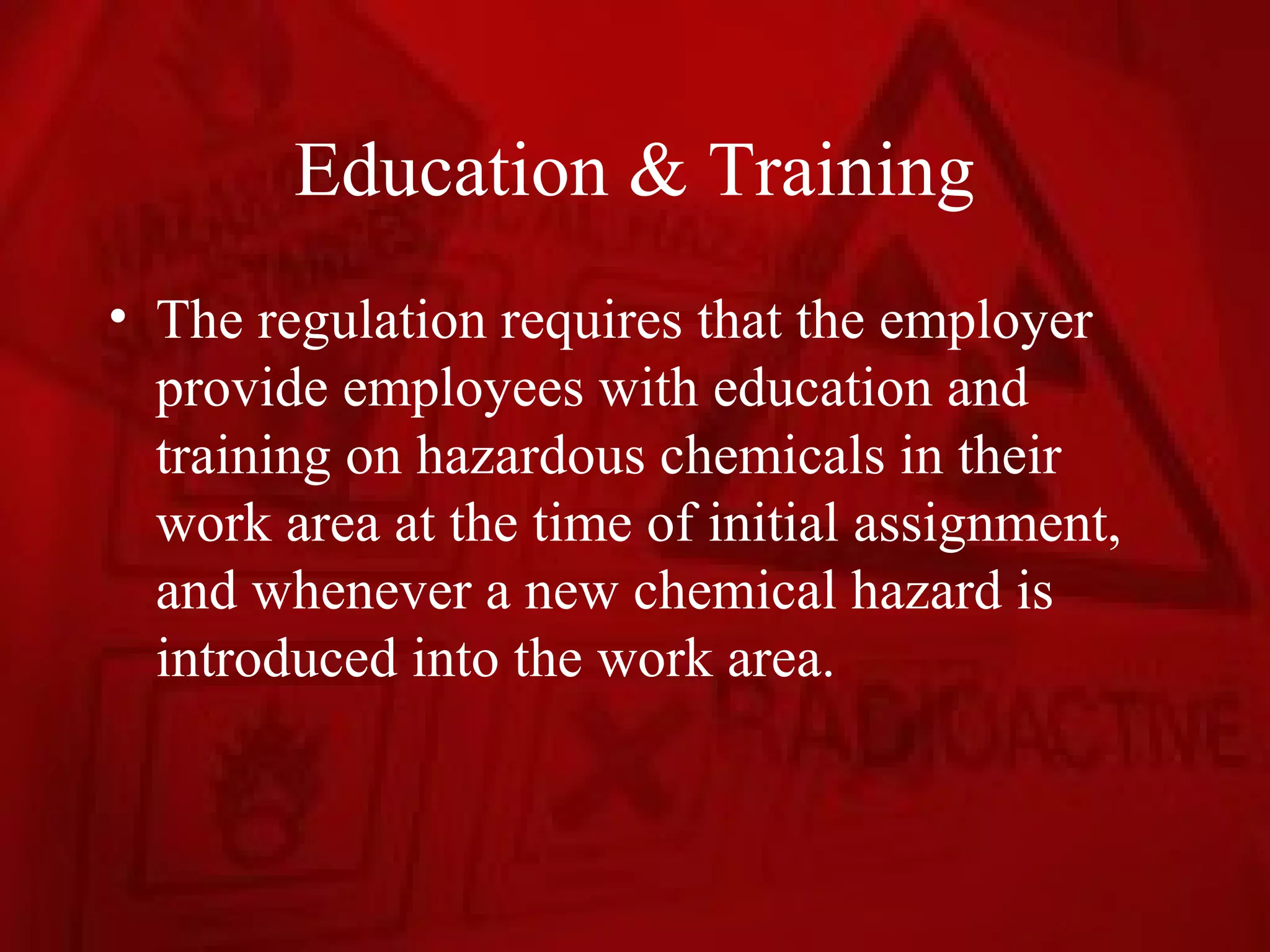Education & Training
• The regulation requires that the employer
  provide employees with education and
  training on hazardous chemicals in their
  work area at the time of initial assignment,
  and whenever a new chemical hazard is
  introduced into the work area.
 