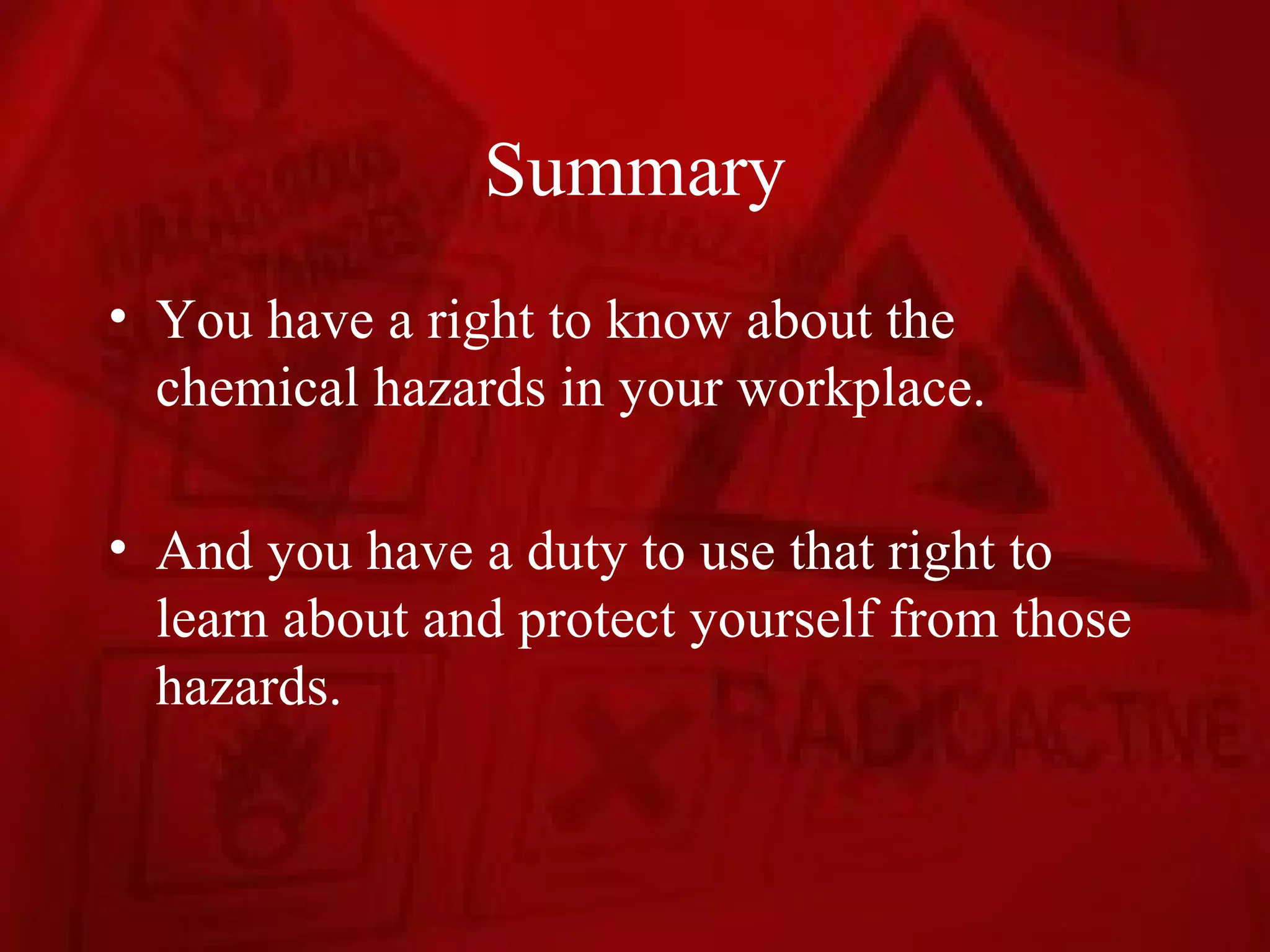 Summary
• You have a right to know about the
  chemical hazards in your workplace.

• And you have a duty to use that right to
  learn about and protect yourself from those
  hazards.
 
