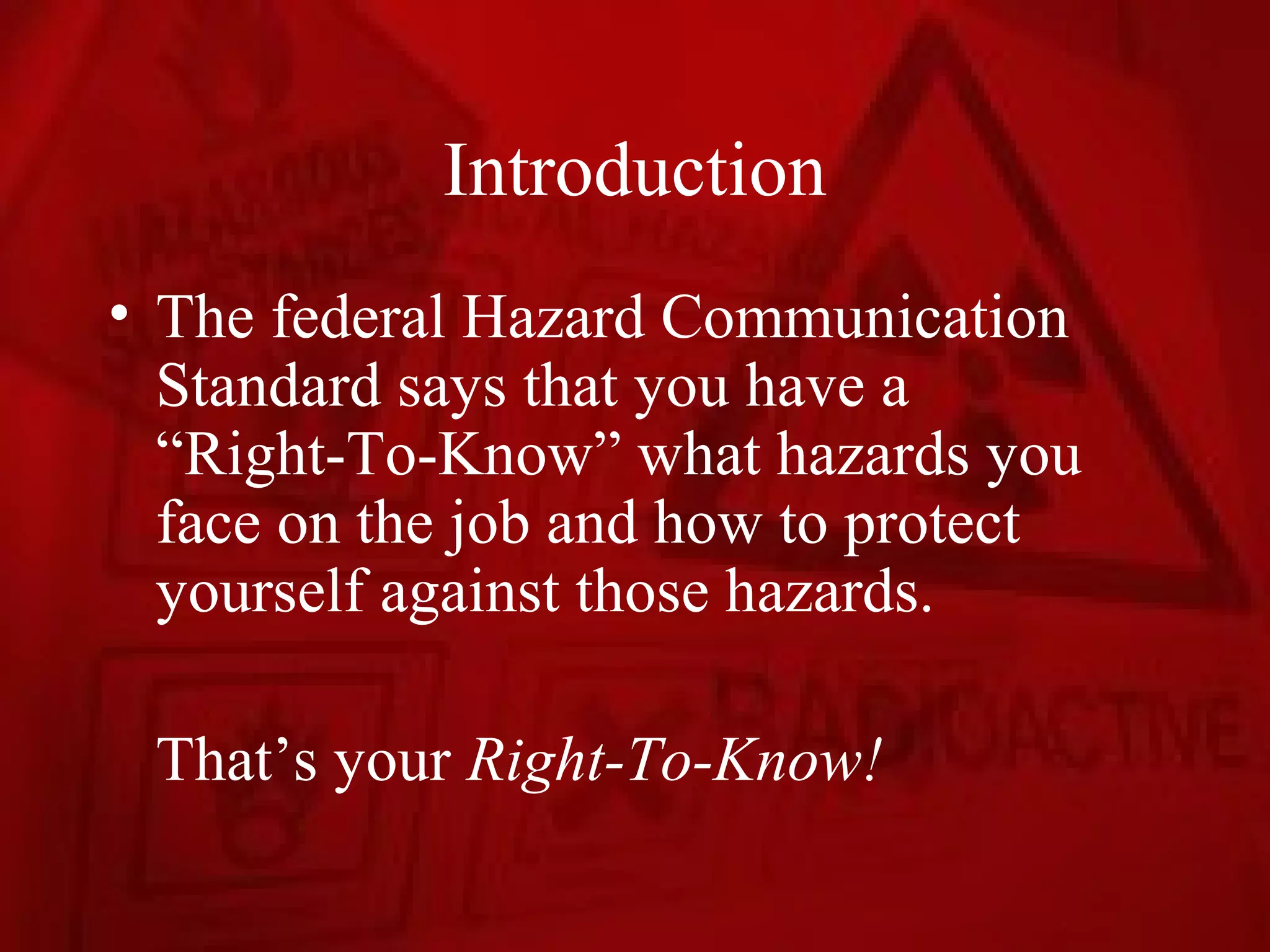 Introduction
• The federal Hazard Communication
  Standard says that you have a
  “Right-To-Know” what hazards you
  face on the job and how to protect
  yourself against those hazards.

 That’s your Right-To-Know!
 