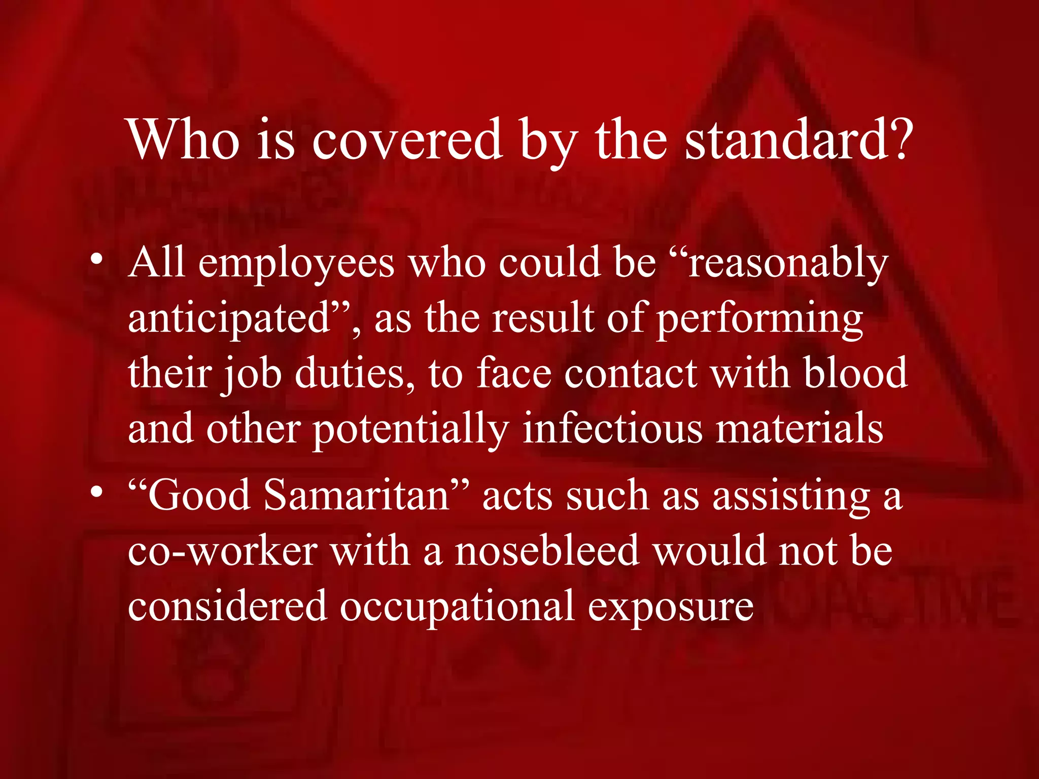 Who is covered by the standard?
• All employees who could be “reasonably
  anticipated”, as the result of performing
  their job duties, to face contact with blood
  and other potentially infectious materials
• “Good Samaritan” acts such as assisting a
  co-worker with a nosebleed would not be
  considered occupational exposure
 