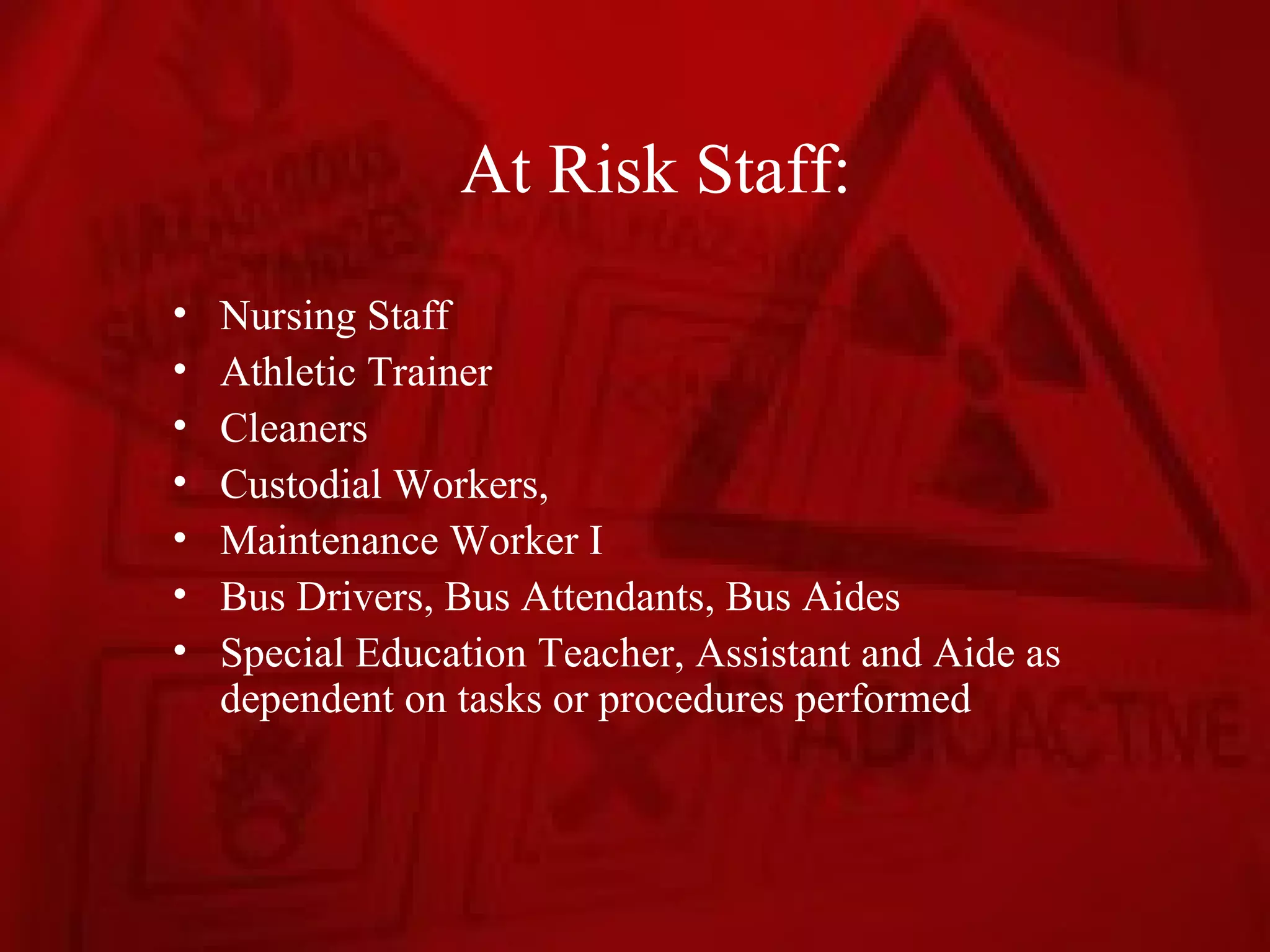 At Risk Staff:
•   Nursing Staff
•   Athletic Trainer
•   Cleaners
•   Custodial Workers,
•   Maintenance Worker I
•   Bus Drivers, Bus Attendants, Bus Aides
•   Special Education Teacher, Assistant and Aide as
    dependent on tasks or procedures performed
 