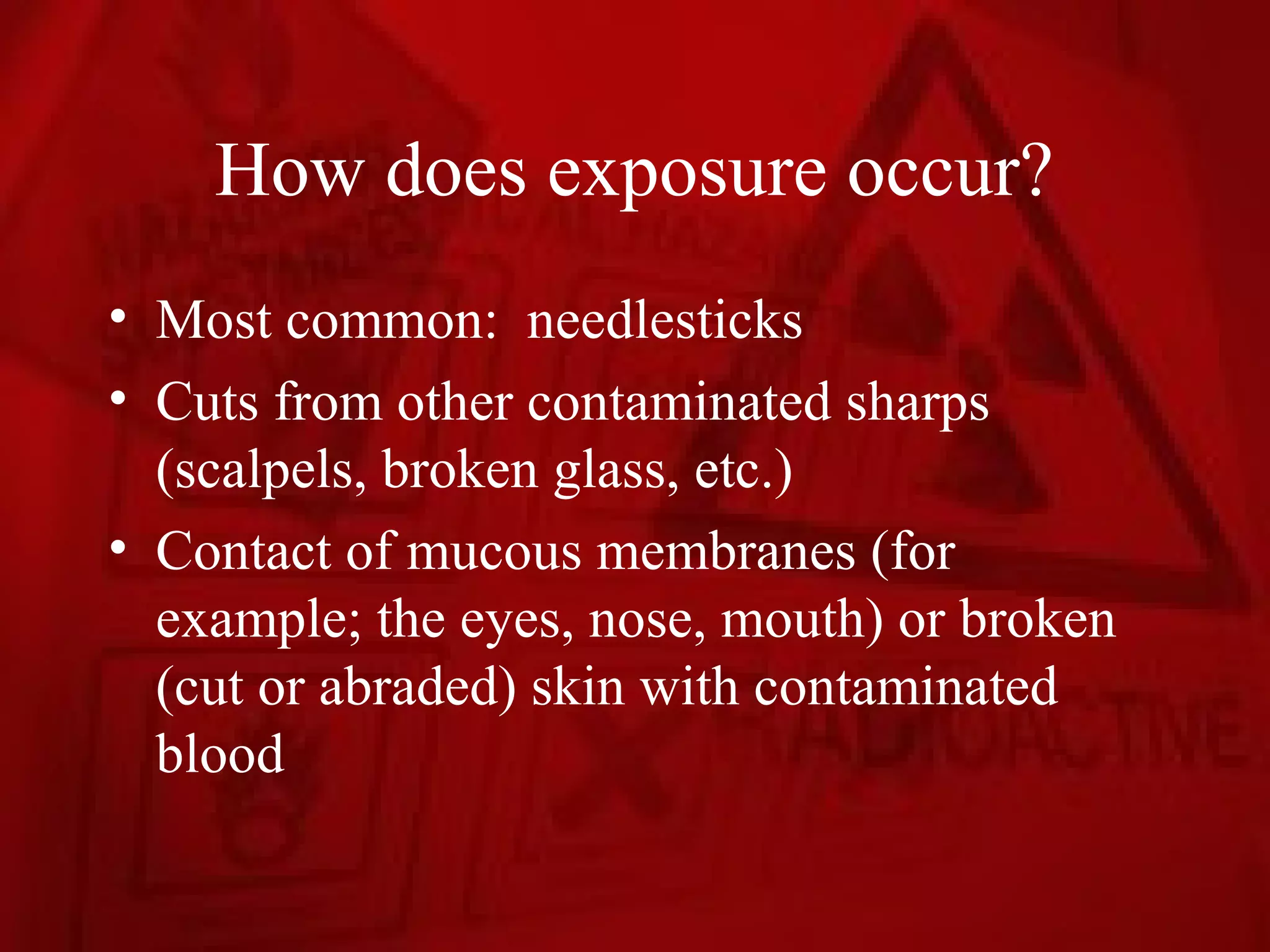 How does exposure occur?
• Most common: needlesticks
• Cuts from other contaminated sharps
  (scalpels, broken glass, etc.)
• Contact of mucous membranes (for
  example; the eyes, nose, mouth) or broken
  (cut or abraded) skin with contaminated
  blood
 