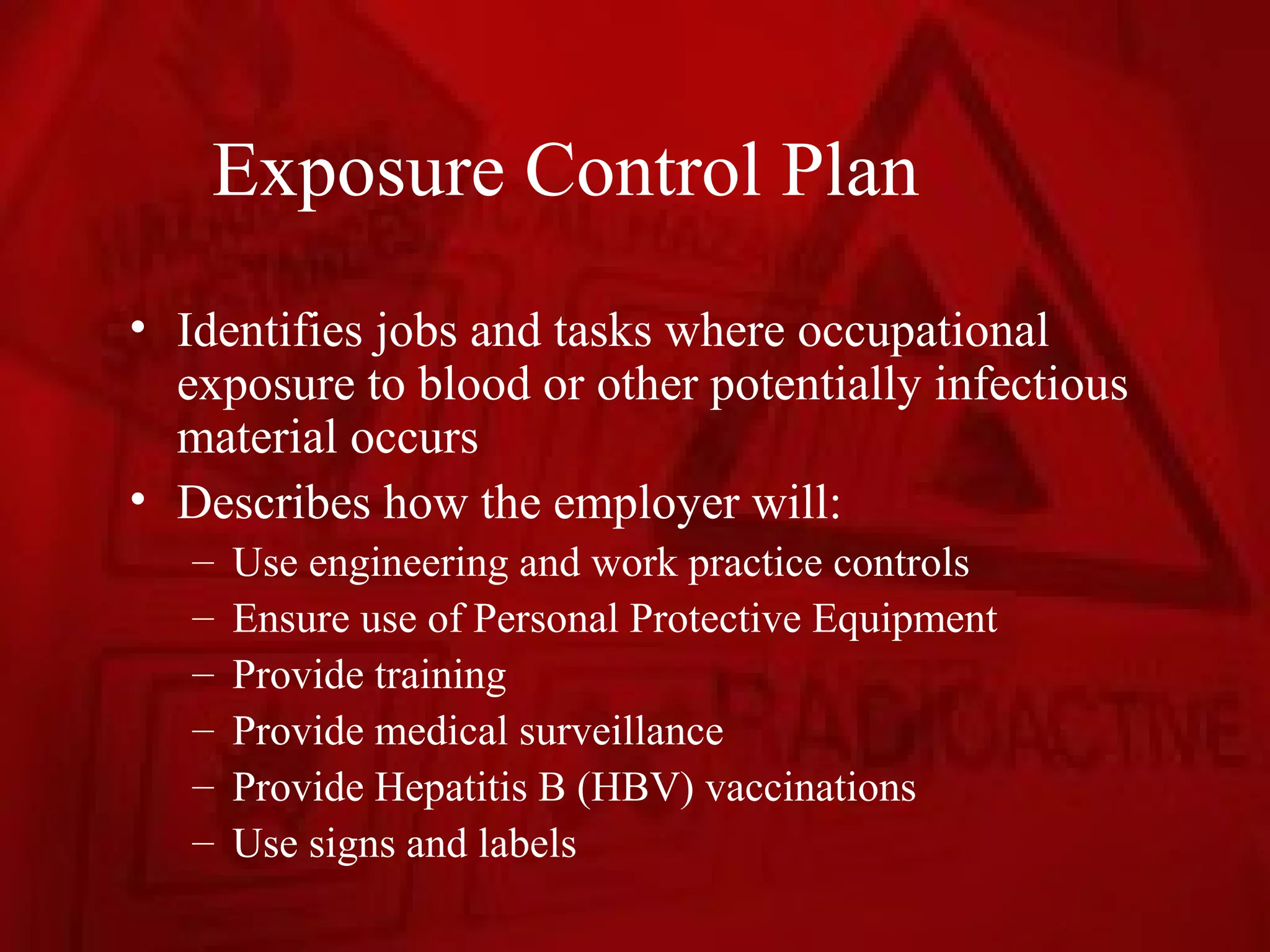 Exposure Control Plan
• Identifies jobs and tasks where occupational
  exposure to blood or other potentially infectious
  material occurs
• Describes how the employer will:
   –   Use engineering and work practice controls
   –   Ensure use of Personal Protective Equipment
   –   Provide training
   –   Provide medical surveillance
   –   Provide Hepatitis B (HBV) vaccinations
   –   Use signs and labels
 