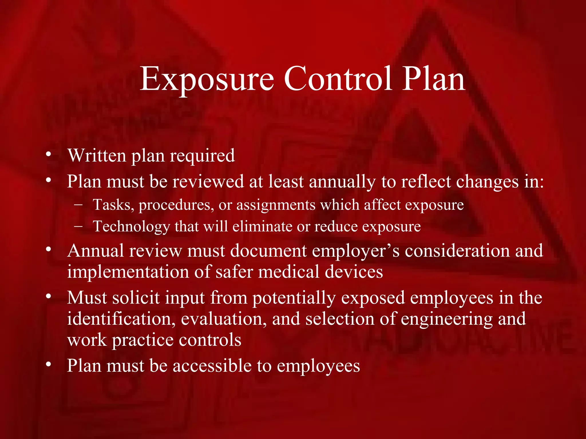 Exposure Control Plan
• Written plan required
• Plan must be reviewed at least annually to reflect changes in:
   – Tasks, procedures, or assignments which affect exposure
   – Technology that will eliminate or reduce exposure
• Annual review must document employer’s consideration and
  implementation of safer medical devices
• Must solicit input from potentially exposed employees in the
  identification, evaluation, and selection of engineering and
  work practice controls
• Plan must be accessible to employees
 