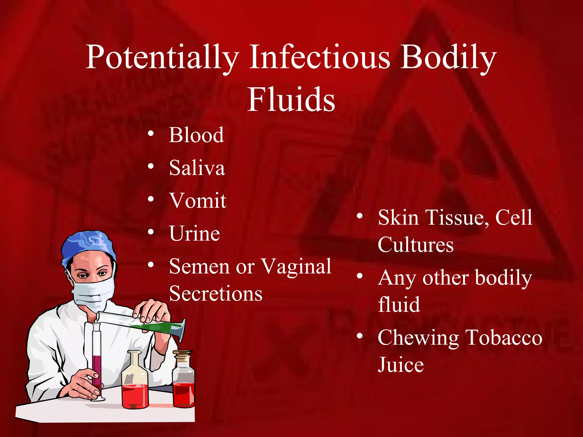 Potentially Infectious Bodily
            Fluids
    •   Blood
    •   Saliva
    •   Vomit
                           • Skin Tissue, Cell
    •   Urine                Cultures
    •   Semen or Vaginal   • Any other bodily
        Secretions           fluid
                           • Chewing Tobacco
                             Juice
 