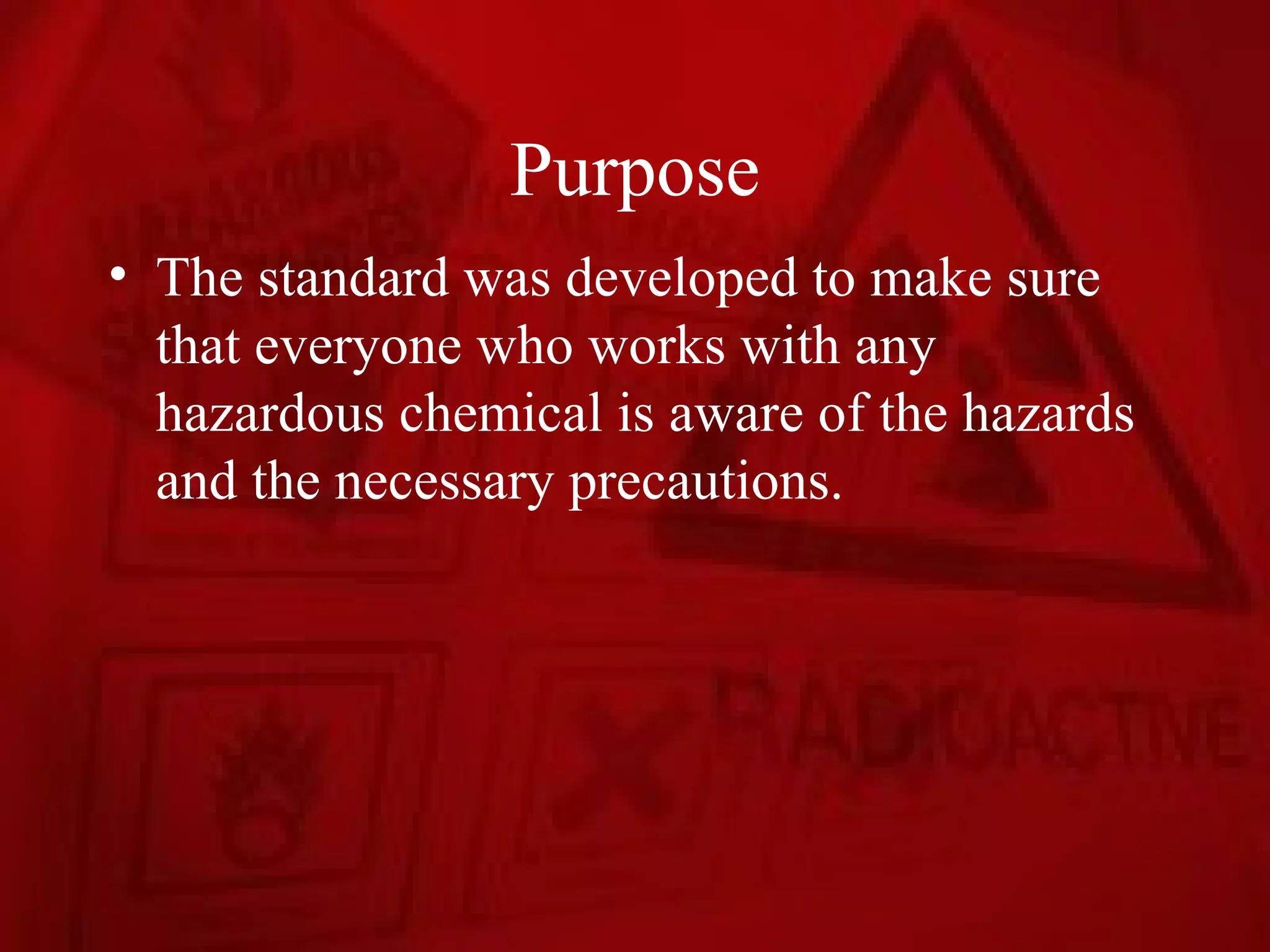 Purpose
• The standard was developed to make sure
  that everyone who works with any
  hazardous chemical is aware of the hazards
  and the necessary precautions.
 