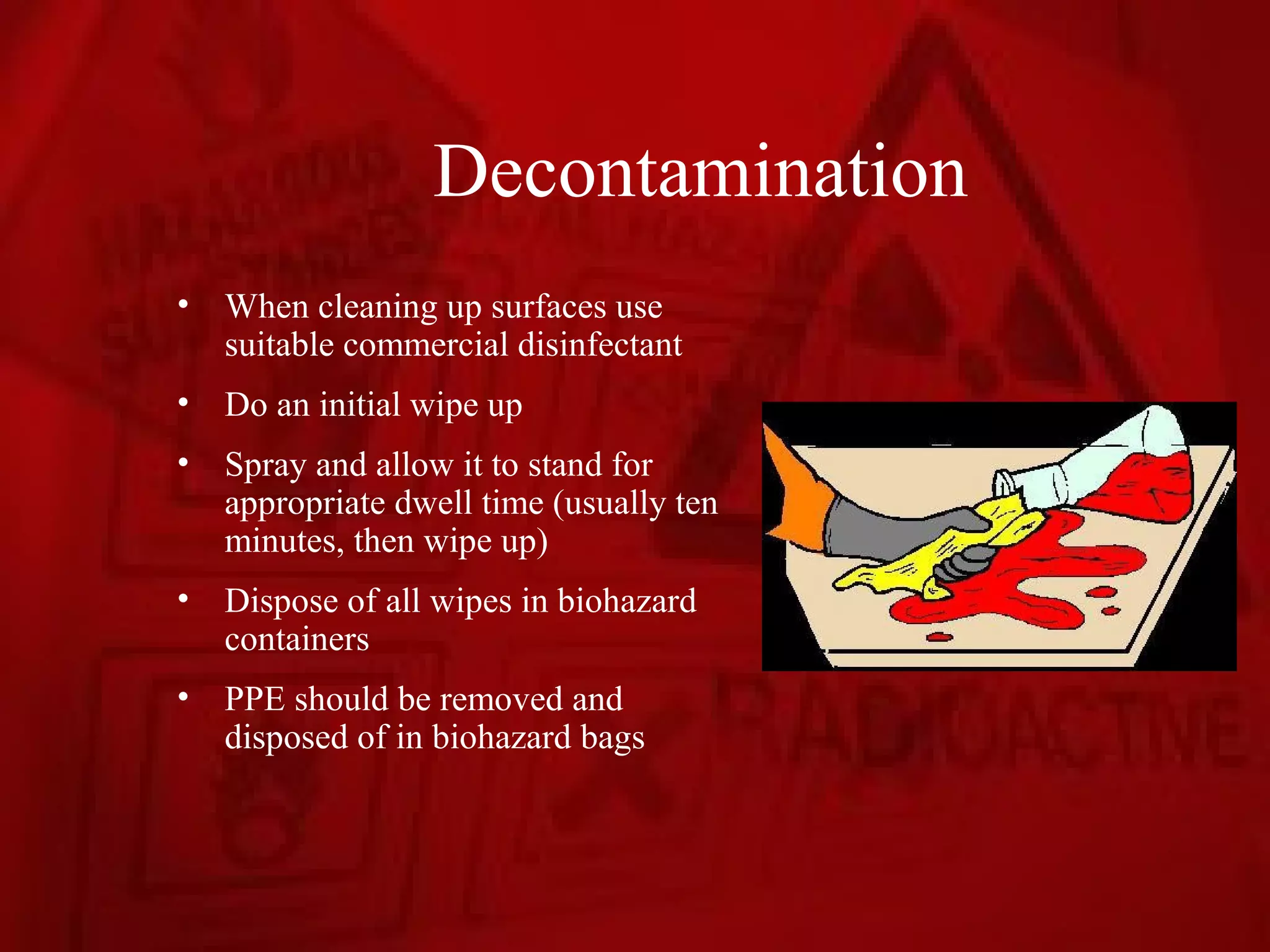 Decontamination
•   When cleaning up surfaces use
    suitable commercial disinfectant
•   Do an initial wipe up
•   Spray and allow it to stand for
    appropriate dwell time (usually ten
    minutes, then wipe up)
•   Dispose of all wipes in biohazard
    containers
•   PPE should be removed and
    disposed of in biohazard bags
 