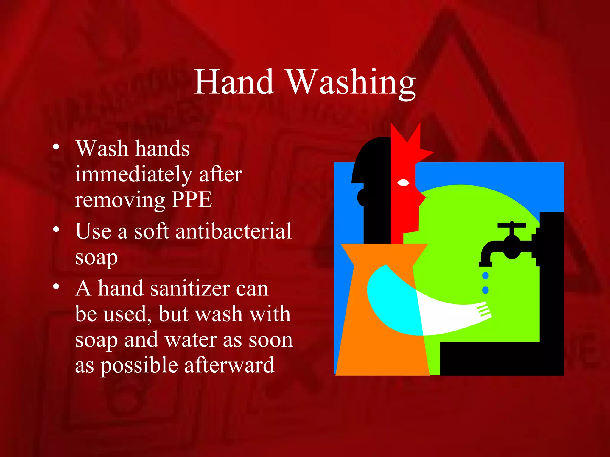 Hand Washing
• Wash hands
  immediately after
  removing PPE
• Use a soft antibacterial
  soap
• A hand sanitizer can
  be used, but wash with
  soap and water as soon
  as possible afterward
 