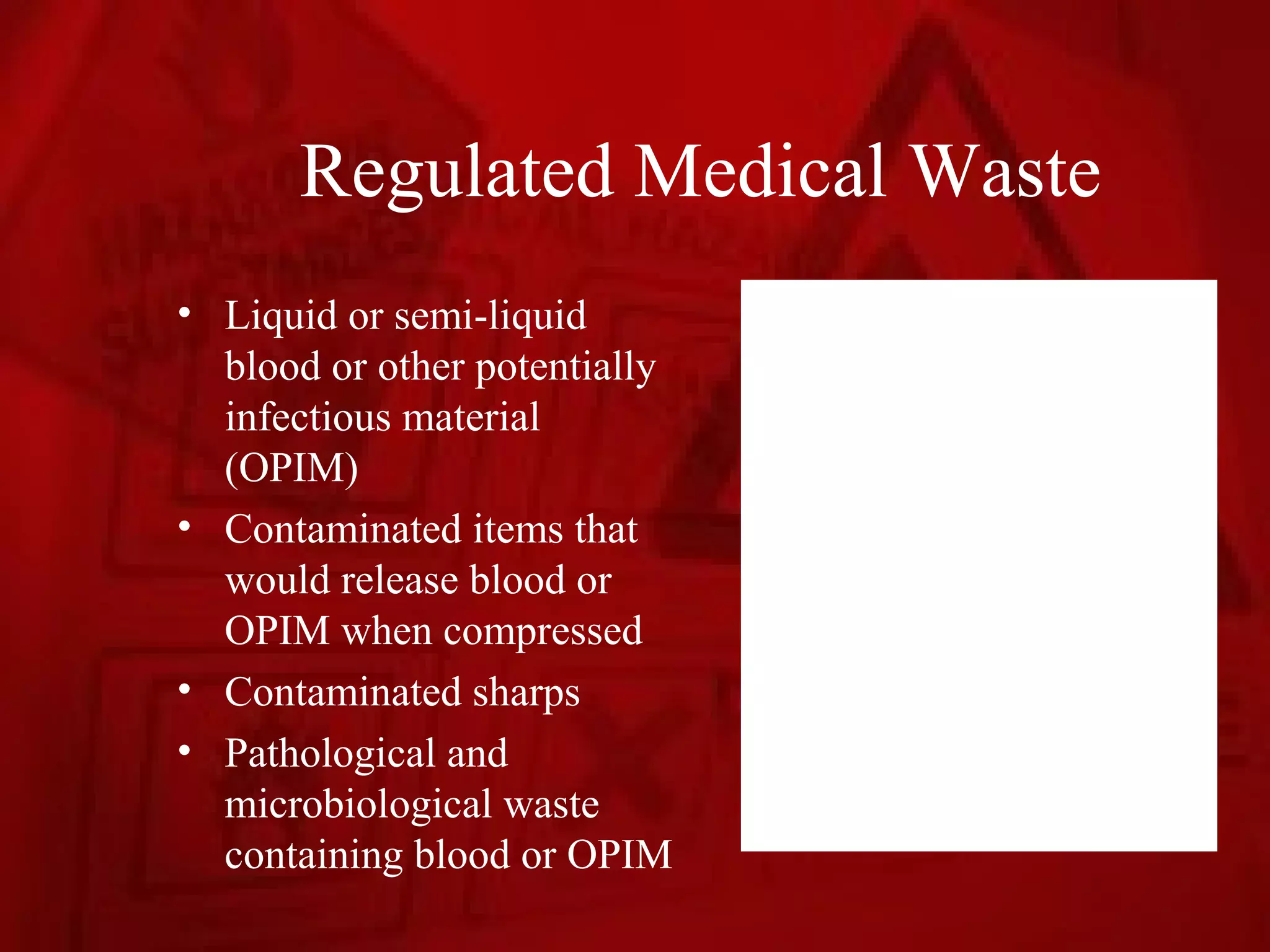 Regulated Medical Waste
• Liquid or semi-liquid
  blood or other potentially
  infectious material
  (OPIM)
• Contaminated items that
  would release blood or
  OPIM when compressed
• Contaminated sharps
• Pathological and
  microbiological waste
  containing blood or OPIM
 