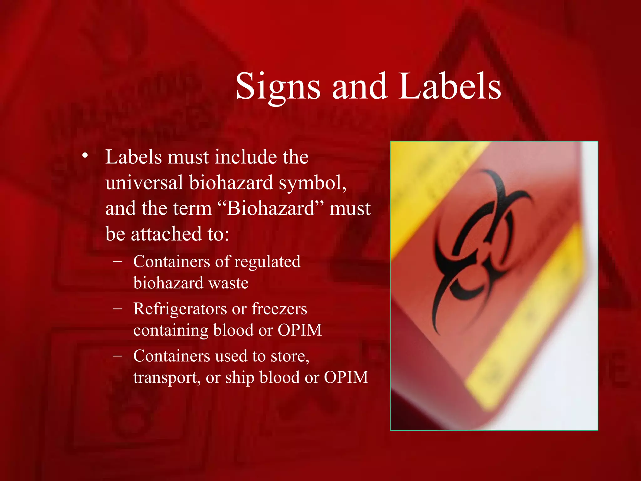 Signs and Labels
• Labels must include the
  universal biohazard symbol,
  and the term “Biohazard” must
  be attached to:
   – Containers of regulated
     biohazard waste
   – Refrigerators or freezers
     containing blood or OPIM
   – Containers used to store,
     transport, or ship blood or OPIM
 