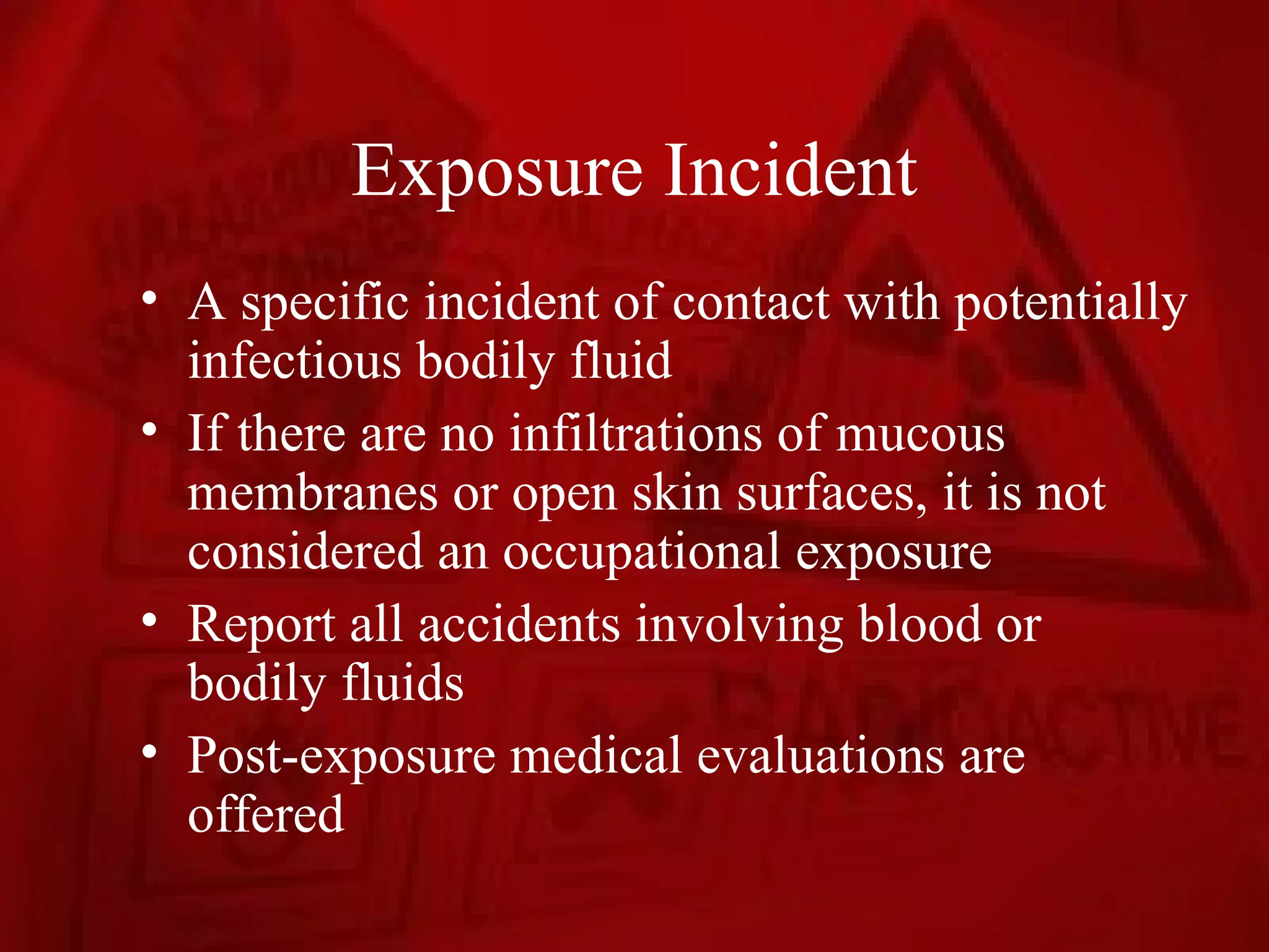 Exposure Incident
• A specific incident of contact with potentially
  infectious bodily fluid
• If there are no infiltrations of mucous
  membranes or open skin surfaces, it is not
  considered an occupational exposure
• Report all accidents involving blood or
  bodily fluids
• Post-exposure medical evaluations are
  offered
 