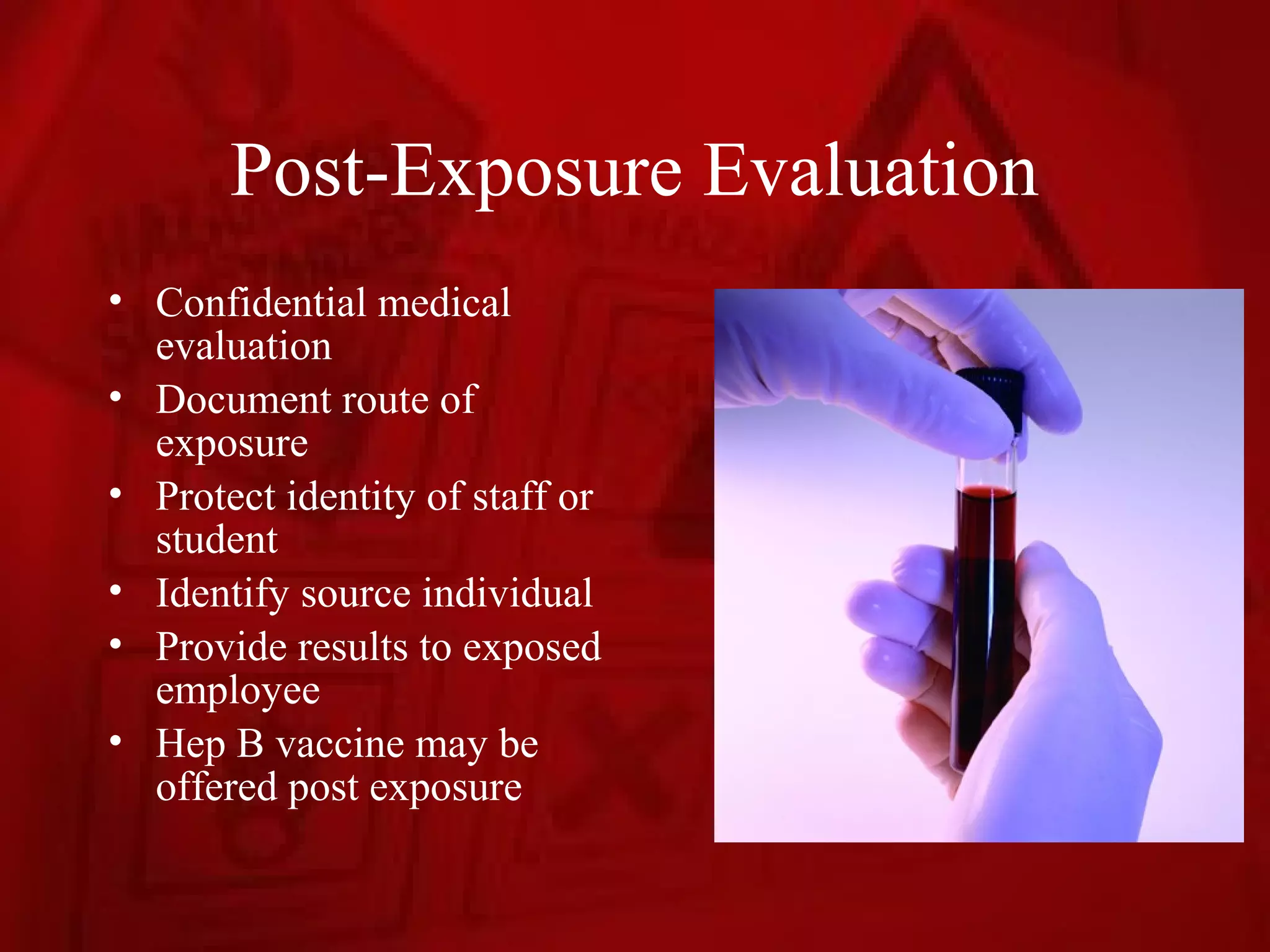 Post-Exposure Evaluation
• Confidential medical
  evaluation
• Document route of
  exposure
• Protect identity of staff or
  student
• Identify source individual
• Provide results to exposed
  employee
• Hep B vaccine may be
  offered post exposure
 