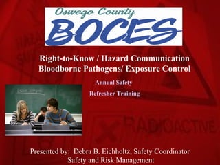 Right-to-Know / Hazard Communication
  Bloodborne Pathogens/ Exposure Control
                     Annual Safety
                   Refresher Training




Presented by: Debra B. Eichholtz, Safety Coordinator
            Safety and Risk Management
 