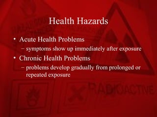 Health Hazards
• Acute Health Problems
  – symptoms show up immediately after exposure
• Chronic Health Problems
  – problems develop gradually from prolonged or
    repeated exposure
 