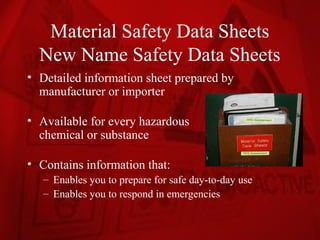Material Safety Data Sheets
  New Name Safety Data Sheets
• Detailed information sheet prepared by
  manufacturer or importer

• Available for every hazardous
  chemical or substance

• Contains information that:
   – Enables you to prepare for safe day-to-day use
   – Enables you to respond in emergencies
 