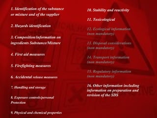 1. Identification of the substance    10. Stability and reactivity
or mixture and of the supplier
                                      11. Toxicological
2. Hazards identification
                                      12. Ecological information
                                      (non mandatory)
3. Composition/information on
ingredients Substance/Mixture         13. Disposal considerations
                                      (non mandatory)
4. First aid measures
                                      14. Transport information
                                      (non mandatory)
5. Firefighting measures
                                      15. Regulatory information
6. Accidental release measures        (non mandatory)

7. Handling and storage               16. Other information including
                                      information on preparation and
                                      revision of the SDS
8. Exposure controls/personal
Protection

9. Physical and chemical properties
 