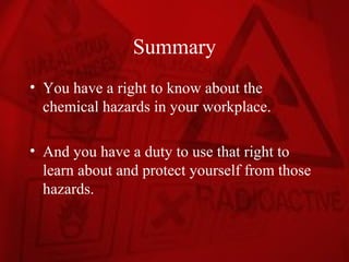 Summary
• You have a right to know about the
  chemical hazards in your workplace.

• And you have a duty to use that right to
  learn about and protect yourself from those
  hazards.
 