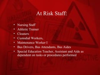At Risk Staff:
•   Nursing Staff
•   Athletic Trainer
•   Cleaners
•   Custodial Workers,
•   Maintenance Worker I
•   Bus Drivers, Bus Attendants, Bus Aides
•   Special Education Teacher, Assistant and Aide as
    dependent on tasks or procedures performed
 
