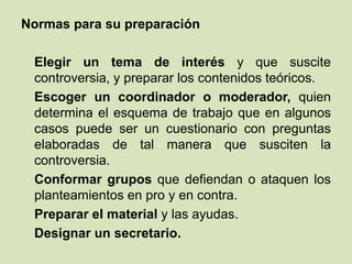 Normas para su preparación
Elegir un tema de interés y que suscite
controversia, y preparar los contenidos teóricos.
Escoger un coordinador o moderador, quien
determina el esquema de trabajo que en algunos
casos puede ser un cuestionario con preguntas
elaboradas de tal manera que susciten la
controversia.
Conformar grupos que defiendan o ataquen los
planteamientos en pro y en contra.
Preparar el material y las ayudas.
Designar un secretario.
 