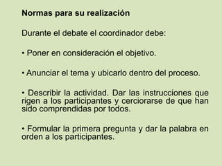 Normas para su realización
Durante el debate el coordinador debe:
• Poner en consideración el objetivo.
• Anunciar el tema y ubicarlo dentro del proceso.
• Describir la actividad. Dar las instrucciones que
rigen a los participantes y cerciorarse de que han
sido comprendidas por todos.
• Formular la primera pregunta y dar la palabra en
orden a los participantes.
 