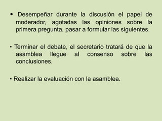 • Desempeñar durante la discusión el papel de
moderador, agotadas las opiniones sobre la
primera pregunta, pasar a formular las siguientes.
• Terminar el debate, el secretario tratará de que la
asamblea llegue al consenso sobre las
conclusiones.
• Realizar la evaluación con la asamblea.
 