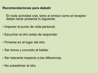 Recomendaciones para debatir
En toda actividad oral, tanto el emisor como el receptor
deben tener presente lo siguiente:
• Imponer el punto de vista personal.
• Escuchar al otro antes de responder.
• Ponerse en el lugar del otro.
• Ser breve y concreto al hablar.
• Ser tolerante respecto a las diferencias.
• No subestimar al otro.
 