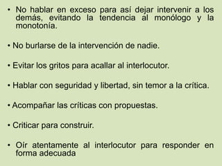 • No hablar en exceso para así dejar intervenir a los
demás, evitando la tendencia al monólogo y la
monotonía.
• No burlarse de la intervención de nadie.
• Evitar los gritos para acallar al interlocutor.
• Hablar con seguridad y libertad, sin temor a la crítica.
• Acompañar las críticas con propuestas.
• Criticar para construir.
• Oír atentamente al interlocutor para responder en
forma adecuada
 