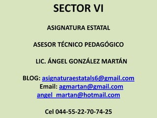 SECTOR VI
ASIGNATURA ESTATAL
ASESOR TÉCNICO PEDAGÓGICO
LIC. ÁNGEL GONZÁLEZ MARTÁN
BLOG: asignaturaestatals6@gmail.com
Email: agmartan@gmail.com
angel_martan@hotmail.com
Cel 044-55-22-70-74-25
 