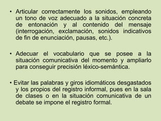 • Articular correctamente los sonidos, empleando
un tono de voz adecuado a la situación concreta
de entonación y al contenido del mensaje
(interrogación, exclamación, sonidos indicativos
de fin de enunciación, pausas, etc.).
• Adecuar el vocabulario que se posee a la
situación comunicativa del momento y ampliarlo
para conseguir precisión léxico-semántica.
• Evitar las palabras y giros idiomáticos desgastados
y los propios del registro informal, pues en la sala
de clases o en la situación comunicativa de un
debate se impone el registro formal.
 