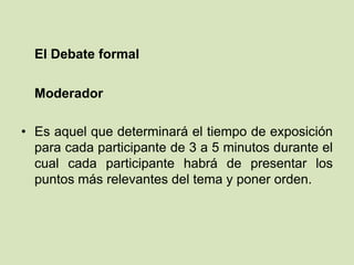 El Debate formal
Moderador
• Es aquel que determinará el tiempo de exposición
para cada participante de 3 a 5 minutos durante el
cual cada participante habrá de presentar los
puntos más relevantes del tema y poner orden.
 