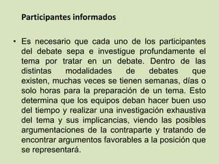 Participantes informados
• Es necesario que cada uno de los participantes
del debate sepa e investigue profundamente el
tema por tratar en un debate. Dentro de las
distintas modalidades de debates que
existen, muchas veces se tienen semanas, días o
solo horas para la preparación de un tema. Esto
determina que los equipos deban hacer buen uso
del tiempo y realizar una investigación exhaustiva
del tema y sus implicancias, viendo las posibles
argumentaciones de la contraparte y tratando de
encontrar argumentos favorables a la posición que
se representará.
 
