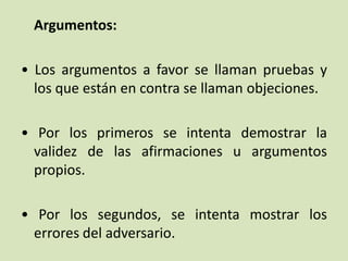 Argumentos:
• Los argumentos a favor se llaman pruebas y
los que están en contra se llaman objeciones.
• Por los primeros se intenta demostrar la
validez de las afirmaciones u argumentos
propios.
• Por los segundos, se intenta mostrar los
errores del adversario.
 