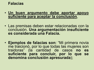 Falacias
• Un buen argumento debe aportar apoyo
suficiente para aceptar la conclusión,
• Las premisas deben estar relacionadas con la
conclusión. Una argumentación insuficiente
es considerada una Falacia.
• Ejemplos de falacias son: “Mi primera novia
me traicionó, por lo que todas las mujeres son
traidoras” (la cantidad de casos no es
suficiente para concluir, por lo que se
denomina conclusión apresurada);
 