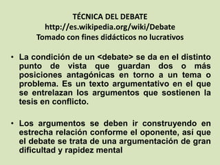 TÉCNICA DEL DEBATE
http://es.wikipedia.org/wiki/Debate
Tomado con fines didácticos no lucrativos
• La condición de un <debate> se da en el distinto
punto de vista que guardan dos o más
posiciones antagónicas en torno a un tema o
problema. Es un texto argumentativo en el que
se entrelazan los argumentos que sostienen la
tesis en conflicto.
• Los argumentos se deben ir construyendo en
estrecha relación conforme el oponente, así que
el debate se trata de una argumentación de gran
dificultad y rapidez mental
 