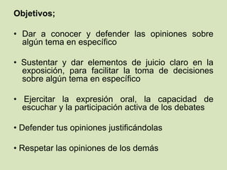 Objetivos;
• Dar a conocer y defender las opiniones sobre
algún tema en específico
• Sustentar y dar elementos de juicio claro en la
exposición, para facilitar la toma de decisiones
sobre algún tema en específico
• Ejercitar la expresión oral, la capacidad de
escuchar y la participación activa de los debates
• Defender tus opiniones justificándolas
• Respetar las opiniones de los demás
 