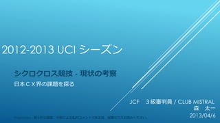 2012-2013 UCI シーズン
シクロクロス競技 - 現状の考察
日本ＣＸ界の課題を探る
JCF ３級審判員 / CLUB MISTRAL
森 太一
2013/04/6Proprietary - 個人的な調査、分析による私的コメントである旨、留意のうえお読みください。
 