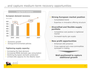 7
… and capture medium-term recovery opportunities
European demand recovery:
 Strong European market position
 Consolidated brand
 Expertise in innovative offering structure
 Diversified and flexible supply
portfolio
 Competitive cost position in tightened
market
 Increased equity gas supply
 New profit opportunities
 Enhanced LNG presence
 Cross-regional and cross-commodities
synergies in trading
EU 27 (bcm)
-8%
~18%
 Economic growth
 Energy/environmental policies
Tightening supply capacity:
 Increasing Far East demand
 Increasing MENA domestic gas consumption
 Declining European domestic production
 Limited LNG capacity for the Atlantic basin
Long-term scenario
Well positioned to capture
additional growth
 