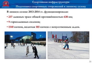 33
Спортивная инфраструктура
Подготовка спортивных сооружений к зимнему сезону
В зимнем сезоне 2013-2014 гг. функционировали:
• 237 лыжных трасс общей протяжённостью 630 км;
• 9 горнолыжных склонов;
• 1540 катков, включая 185 катков с искусственным льдом.
 