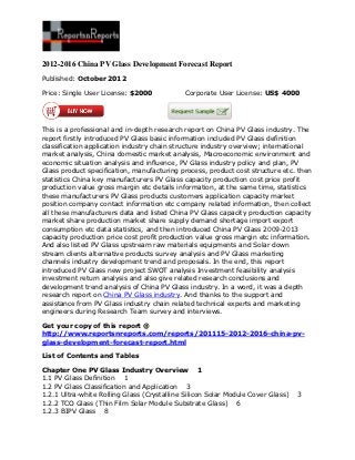 2012-2016 China PV Glass Development Forecast Report
Published: October 2012

Price: Single User License: $2000            Corporate User License: US$ 4000




This is a professional and in-depth research report on China PV Glass industry. The
report firstly introduced PV Glass basic information included PV Glass definition
classification application industry chain structure industry overview; international
market analysis, China domestic market analysis, Macroeconomic environment and
economic situation analysis and influence, PV Glass industry policy and plan, PV
Glass product specification, manufacturing process, product cost structure etc. then
statistics China key manufacturers PV Glass capacity production cost price profit
production value gross margin etc details information, at the same time, statistics
these manufacturers PV Glass products customers application capacity market
position company contact information etc company related information, then collect
all these manufacturers data and listed China PV Glass capacity production capacity
market share production market share supply demand shortage import export
consumption etc data statistics, and then introduced China PV Glass 2009-2013
capacity production price cost profit production value gross margin etc information.
And also listed PV Glass upstream raw materials equipments and Solar down
stream clients alternative products survey analysis and PV Glass marketing
channels industry development trend and proposals. In the end, this report
introduced PV Glass new project SWOT analysis Investment feasibility analysis
investment return analysis and also give related research conclusions and
development trend analysis of China PV Glass industry. In a word, it was a depth
research report on China PV Glass industry. And thanks to the support and
assistance from PV Glass industry chain related technical experts and marketing
engineers during Research Team survey and interviews.

Get your copy of this report @
http://www.reportsnreports.com/reports/201115-2012-2016-china-pv-
glass-development-forecast-report.html

List of Contents and Tables

Chapter One PV Glass Industry Overview 1
1.1 PV Glass Definition 1
1.2 PV Glass Classification and Application 3
1.2.1 Ultra-white Rolling Glass (Crystalline Silicon Solar Module Cover Glass)   3
1.2.2 TCO Glass (Thin Film Solar Module Substrate Glass) 6
1.2.3 BIPV Glass 8
 