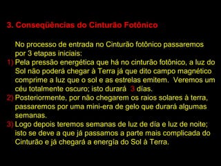 3. Conseqüências do Cinturão Fotônico

   No processo de entrada no Cinturão fotônico passaremos
   por 3 etapas iniciais:
1) Pela pressão energética que há no cinturão fotônico, a luz do
   Sol não poderá chegar à Terra já que dito campo magnético
   comprime a luz que o sol e as estrelas emitem. Veremos um
   céu totalmente oscuro; isto durará 3 días.
2) Posteriormente, por não chegarem os raios solares à terra,
   passaremos por uma mini-era de gelo que durará algumas
   semanas.
3) Logo depois teremos semanas de luz de día e luz de noite;
   isto se deve a que já passamos a parte mais complicada do
   Cinturão e já chegará a energía do Sol à Terra.
 