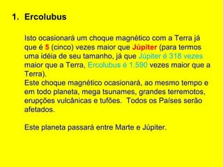 1. Ercolubus

  Isto ocasionará um choque magnético com a Terra já
  que é 5 (cinco) vezes maior que Júpiter (para termos
  uma idéia de seu tamanho, já que Júpiter é 318 vezes
  maior que a Terra, Ercolubus é 1.590 vezes maior que a
  Terra).
  Este choque magnético ocasionará, ao mesmo tempo e
  em todo planeta, mega tsunames, grandes terremotos,
  erupções vulcânicas e tufões. Todos os Países serão
  afetados.

  Este planeta passará entre Marte e Júpiter.
 