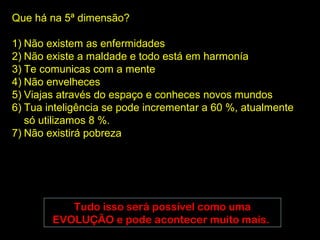 Que há na 5ª dimensão?

1) Não existem as enfermidades
2) Não existe a maldade e todo está em harmonía
3) Te comunicas com a mente
4) Não envelheces
5) Viajas através do espaço e conheces novos mundos
6) Tua inteligência se pode incrementar a 60 %, atualmente
   só utilizamos 8 %.
7) Não existirá pobreza




           Tudo isso será possível como uma
        EVOLUÇÃO e pode acontecer muito mais.
 
