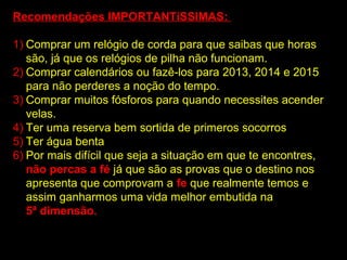 Recomendações IMPORTANTíSSIMAS:

1) Comprar um relógio de corda para que saibas que horas
   são, já que os relógios de pilha não funcionam.
2) Comprar calendários ou fazê-los para 2013, 2014 e 2015
   para não perderes a noção do tempo.
3) Comprar muitos fósforos para quando necessites acender
   velas.
4) Ter uma reserva bem sortida de primeros socorros
5) Ter água benta
6) Por mais difícil que seja a situação em que te encontres,
   não percas a fé já que são as provas que o destino nos
   apresenta que comprovam a fe que realmente temos e
   assim ganharmos uma vida melhor embutida na
   5ª dimensão.
 