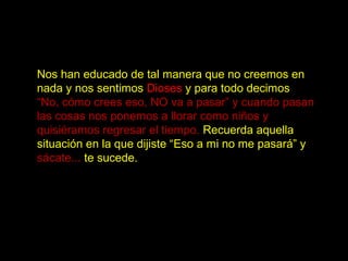 Nos han educado de tal manera que no creemos en
nada y nos sentimos Dioses y para todo decimos
“No, cómo crees eso, NO va a pasar” y cuando pasan
las cosas nos ponemos a llorar como niños y
quisiéramos regresar el tiempo. Recuerda aquella
situación en la que dijiste “Eso a mi no me pasará” y
sácate... te sucede.
 
