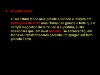 1. O vento Solar

   O sol estará tendo uma grande atividade e lançará em
   Dezembro de 2012 uma chama tão grande e forte que o
   campo magnético da terra não a suportará, e isto
   ocasionará que, em nivel Mundial, se sobrecarreguem
   todos os transformadores gerando um apagão em todo
   planeta Terra.
 